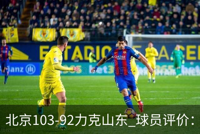 北京103-92力克山东 球员评价：4人优秀，4人及格，2人低迷