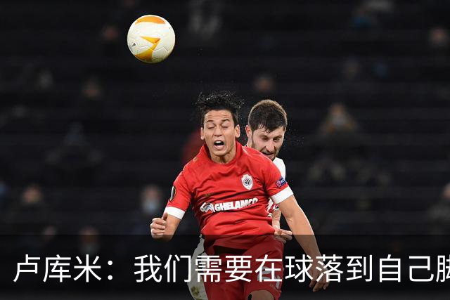 卢库米：我们需要在球落到自己脚下之前就知道要把球传向哪里
