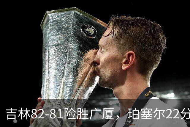 吉林82-81险胜广厦，珀塞尔22分，胡金秋19分，塔克22分失绝杀