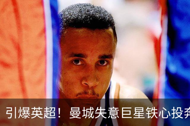 引爆英超！曼城失意巨星铁心投奔曼联！时隔 15 年死敌直接挖人