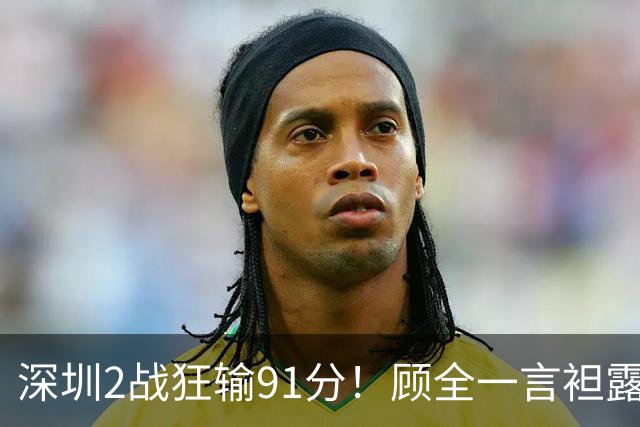 深圳2战狂输91分！顾全一言袒露心扉：客观因素很多，球员不职业
