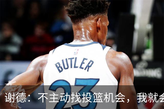谢德：不主动找投篮机会，我就会成为球队进攻端的负担