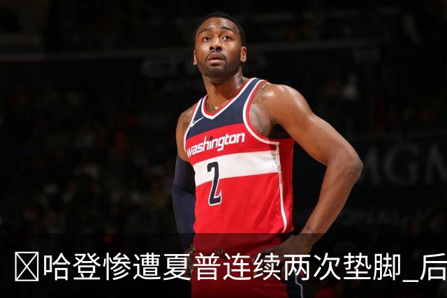 😮哈登惨遭夏普连续两次垫脚 后者累计两个一级恶犯被驱逐